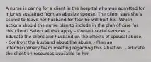 A nurse is caring for a client in the hospital who was admitted for injuries sustained from an abusive spouse. The client says she's scared to leave her husband for fear he will hurt her. Which actions should the nurse plan to include in the plan of care for this client? Select all that apply. - Consult social services. - Educate the client and husband on the effects of spousal abuse. - Confront the husband about the abuse. - Plan an interdisciplinary team meeting regarding this situation. - educate the client on resources available to her