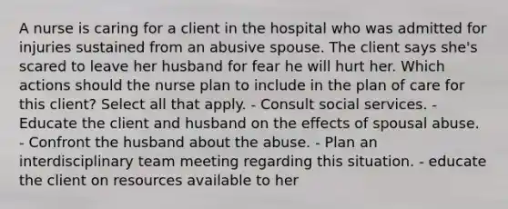 A nurse is caring for a client in the hospital who was admitted for injuries sustained from an abusive spouse. The client says she's scared to leave her husband for fear he will hurt her. Which actions should the nurse plan to include in the plan of care for this client? Select all that apply. - Consult social services. - Educate the client and husband on the effects of spousal abuse. - Confront the husband about the abuse. - Plan an interdisciplinary team meeting regarding this situation. - educate the client on resources available to her