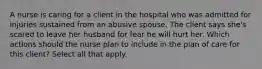 A nurse is caring for a client in the hospital who was admitted for injuries sustained from an abusive spouse. The client says she's scared to leave her husband for fear he will hurt her. Which actions should the nurse plan to include in the plan of care for this client? Select all that apply.