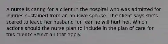 A nurse is caring for a client in the hospital who was admitted for injuries sustained from an abusive spouse. The client says she's scared to leave her husband for fear he will hurt her. Which actions should the nurse plan to include in the plan of care for this client? Select all that apply.