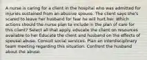 A nurse is caring for a client in the hospital who was admitted for injuries sustained from an abusive spouse. The client says she's scared to leave her husband for fear he will hurt her. Which actions should the nurse plan to include in the plan of care for this client? Select all that apply. educate the client on resources available to her Educate the client and husband on the effects of spousal abuse. Consult social services. Plan an interdisciplinary team meeting regarding this situation. Confront the husband about the abuse.