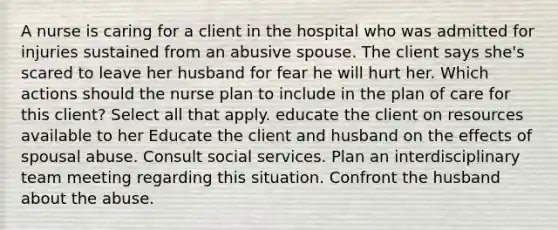 A nurse is caring for a client in the hospital who was admitted for injuries sustained from an abusive spouse. The client says she's scared to leave her husband for fear he will hurt her. Which actions should the nurse plan to include in the plan of care for this client? Select all that apply. educate the client on resources available to her Educate the client and husband on the effects of spousal abuse. Consult social services. Plan an interdisciplinary team meeting regarding this situation. Confront the husband about the abuse.