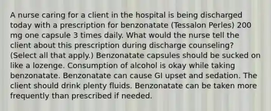 A nurse caring for a client in the hospital is being discharged today with a prescription for benzonatate (Tessalon Perles) 200 mg one capsule 3 times daily. What would the nurse tell the client about this prescription during discharge counseling? (Select all that apply.) Benzonatate capsules should be sucked on like a lozenge. Consumption of alcohol is okay while taking benzonatate. Benzonatate can cause GI upset and sedation. The client should drink plenty fluids. Benzonatate can be taken more frequently than prescribed if needed.