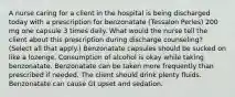 A nurse caring for a client in the hospital is being discharged today with a prescription for benzonatate (Tessalon Perles) 200 mg one capsule 3 times daily. What would the nurse tell the client about this prescription during discharge counseling? (Select all that apply.) Benzonatate capsules should be sucked on like a lozenge. Consumption of alcohol is okay while taking benzonatate. Benzonatate can be taken more frequently than prescribed if needed. The client should drink plenty fluids. Benzonatate can cause GI upset and sedation.