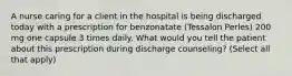 A nurse caring for a client in the hospital is being discharged today with a prescription for benzonatate (Tessalon Perles) 200 mg one capsule 3 times daily. What would you tell the patient about this prescription during discharge counseling? (Select all that apply)