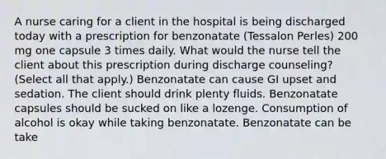 A nurse caring for a client in the hospital is being discharged today with a prescription for benzonatate (Tessalon Perles) 200 mg one capsule 3 times daily. What would the nurse tell the client about this prescription during discharge counseling? (Select all that apply.) Benzonatate can cause GI upset and sedation. The client should drink plenty fluids. Benzonatate capsules should be sucked on like a lozenge. Consumption of alcohol is okay while taking benzonatate. Benzonatate can be take