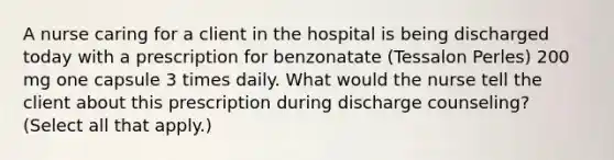 A nurse caring for a client in the hospital is being discharged today with a prescription for benzonatate (Tessalon Perles) 200 mg one capsule 3 times daily. What would the nurse tell the client about this prescription during discharge counseling? (Select all that apply.)