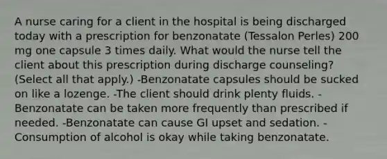 A nurse caring for a client in the hospital is being discharged today with a prescription for benzonatate (Tessalon Perles) 200 mg one capsule 3 times daily. What would the nurse tell the client about this prescription during discharge counseling? (Select all that apply.) -Benzonatate capsules should be sucked on like a lozenge. -The client should drink plenty fluids. -Benzonatate can be taken more frequently than prescribed if needed. -Benzonatate can cause GI upset and sedation. -Consumption of alcohol is okay while taking benzonatate.