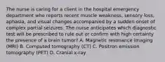 The nurse is caring for a client in the hospital emergency department who reports recent muscle weakness, sensory loss, aphasia, and visual changes accompanied by a sudden onset of complex partial seizures. The nurse anticipates which diagnostic test will be prescribed to rule out or confirm with high certainty the presence of a brain tumor? A. Magnetic resonance imaging (MRI) B. Computed tomography (CT) C. Positron emission tomography (PET) D. Cranial x-ray