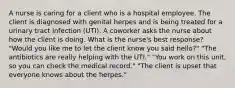 A nurse is caring for a client who is a hospital employee. The client is diagnosed with genital herpes and is being treated for a urinary tract infection (UTI). A coworker asks the nurse about how the client is doing. What is the nurse's best response? "Would you like me to let the client know you said hello?" "The antibiotics are really helping with the UTI." "You work on this unit, so you can check the medical record." "The client is upset that everyone knows about the herpes."