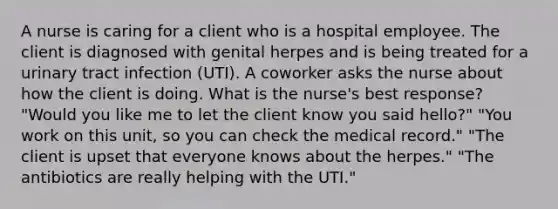 A nurse is caring for a client who is a hospital employee. The client is diagnosed with genital herpes and is being treated for a urinary tract infection (UTI). A coworker asks the nurse about how the client is doing. What is the nurse's best response? "Would you like me to let the client know you said hello?" "You work on this unit, so you can check the medical record." "The client is upset that everyone knows about the herpes." "The antibiotics are really helping with the UTI."