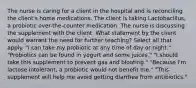 The nurse is caring for a client in the hospital and is reconciling the client's home medications. The client is taking Lactobacillus, a probiotic over-the-counter medication. The nurse is discussing the supplement with the client. What statement by the client would warrant the need for further teaching? Select all that apply. "I can take my probiotic at any time of day or night." "Probiotics can be found in yogurt and some juices." "I should take this supplement to prevent gas and bloating." "Because I'm lactose intolerant, a probiotic would not benefit me." "This supplement will help me avoid getting diarrhea from antibiotics."