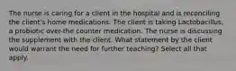 The nurse is caring for a client in the hospital and is reconciling the client's home medications. The client is taking Lactobacillus, a probiotic over-the counter medication. The nurse is discussing the supplement with the client. What statement by the client would warrant the need for further teaching? Select all that apply.