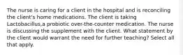 The nurse is caring for a client in the hospital and is reconciling the client's home medications. The client is taking Lactobacillus,a probiotic over-the-counter medication. The nurse is discussing the supplement with the client. What statement by the client would warrant the need for further teaching? Select all that apply.