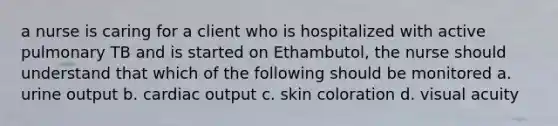 a nurse is caring for a client who is hospitalized with active pulmonary TB and is started on Ethambutol, the nurse should understand that which of the following should be monitored a. urine output b. cardiac output c. skin coloration d. visual acuity