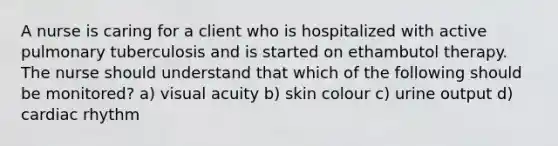 A nurse is caring for a client who is hospitalized with active pulmonary tuberculosis and is started on ethambutol therapy. The nurse should understand that which of the following should be monitored? a) visual acuity b) skin colour c) urine output d) cardiac rhythm