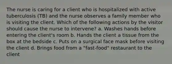 The nurse is caring for a client who is hospitalized with active tuberculosis (TB) and the nurse observes a family member who is visiting the client. Which of the following actions by the visitor should cause the nurse to intervene? a. Washes hands before entering the client's room b. Hands the client a tissue from the box at the bedside c. Puts on a surgical face mask before visiting the client d. Brings food from a "fast-food" restaurant to the client