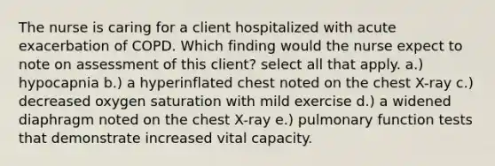 The nurse is caring for a client hospitalized with acute exacerbation of COPD. Which finding would the nurse expect to note on assessment of this client? select all that apply. a.) hypocapnia b.) a hyperinflated chest noted on the chest X-ray c.) decreased oxygen saturation with mild exercise d.) a widened diaphragm noted on the chest X-ray e.) pulmonary function tests that demonstrate increased vital capacity.