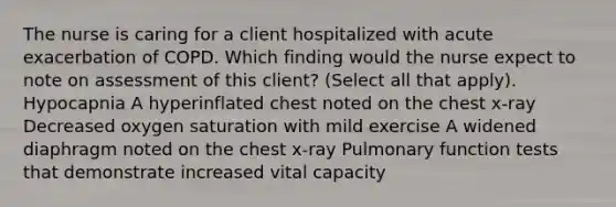 The nurse is caring for a client hospitalized with acute exacerbation of COPD. Which finding would the nurse expect to note on assessment of this client? (Select all that apply). Hypocapnia A hyperinflated chest noted on the chest x-ray Decreased oxygen saturation with mild exercise A widened diaphragm noted on the chest x-ray Pulmonary function tests that demonstrate increased vital capacity