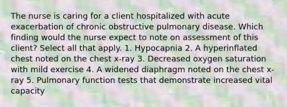 The nurse is caring for a client hospitalized with acute exacerbation of chronic obstructive pulmonary disease. Which finding would the nurse expect to note on assessment of this client? Select all that apply. 1. Hypocapnia 2. A hyperinflated chest noted on the chest x-ray 3. Decreased oxygen saturation with mild exercise 4. A widened diaphragm noted on the chest x-ray 5. Pulmonary function tests that demonstrate increased vital capacity