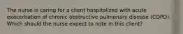 The nurse is caring for a client hospitalized with acute exacerbation of chronic obstructive pulmonary disease (COPD). Which should the nurse expect to note in this client?