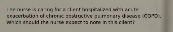 The nurse is caring for a client hospitalized with acute exacerbation of chronic obstructive pulmonary disease (COPD). Which should the nurse expect to note in this client?