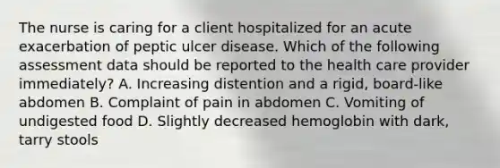 The nurse is caring for a client hospitalized for an acute exacerbation of peptic ulcer disease. Which of the following assessment data should be reported to the health care provider immediately? A. Increasing distention and a rigid, board-like abdomen B. Complaint of pain in abdomen C. Vomiting of undigested food D. Slightly decreased hemoglobin with dark, tarry stools