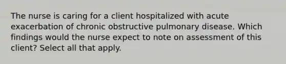 The nurse is caring for a client hospitalized with acute exacerbation of chronic obstructive pulmonary disease. Which findings would the nurse expect to note on assessment of this client? Select all that apply.