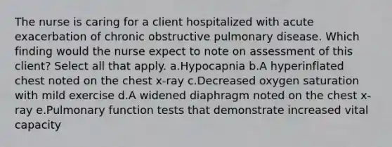 The nurse is caring for a client hospitalized with acute exacerbation of chronic obstructive pulmonary disease. Which finding would the nurse expect to note on assessment of this client? Select all that apply. a.Hypocapnia b.A hyperinflated chest noted on the chest x-ray c.Decreased oxygen saturation with mild exercise d.A widened diaphragm noted on the chest x-ray e.Pulmonary function tests that demonstrate increased vital capacity