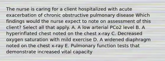 The nurse is caring for a client hospitalized with acute exacerbation of chronic obstructive pulmonary disease Which findings would the nurse expect to note on assessment of this client? Select all that apply. A. A low arterial PCo2 level B. A hyperinflated chest noted on the chest x-ray C. Decreased oxygen saturation with mild exercise D. A widened diaphragm noted on the chest x-ray E. Pulmonary function tests that demonstrate increased vital capacity