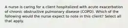 A nurse is caring for a client hospitalized with acute exacerbation of chronic obstructive pulmonary disease (COPD). Which of the following would the nurse expect to note in this client? Select all that apply.