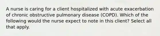 A nurse is caring for a client hospitalized with acute exacerbation of chronic obstructive pulmonary disease (COPD). Which of the following would the nurse expect to note in this client? Select all that apply.