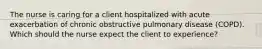 The nurse is caring for a client hospitalized with acute exacerbation of chronic obstructive pulmonary disease (COPD). Which should the nurse expect the client to experience?