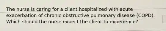 The nurse is caring for a client hospitalized with acute exacerbation of chronic obstructive pulmonary disease (COPD). Which should the nurse expect the client to experience?