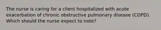 The nurse is caring for a client hospitalized with acute exacerbation of chronic obstructive pulmonary disease (COPD). Which should the nurse expect to note?