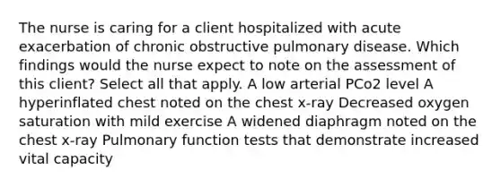 The nurse is caring for a client hospitalized with acute exacerbation of chronic obstructive pulmonary disease. Which findings would the nurse expect to note on the assessment of this client? Select all that apply. A low arterial PCo2 level A hyperinflated chest noted on the chest x-ray Decreased oxygen saturation with mild exercise A widened diaphragm noted on the chest x-ray Pulmonary function tests that demonstrate increased vital capacity