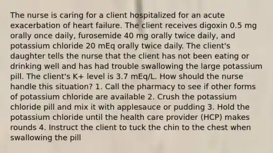 The nurse is caring for a client hospitalized for an acute exacerbation of heart failure. The client receives digoxin 0.5 mg orally once daily, furosemide 40 mg orally twice daily, and potassium chloride 20 mEq orally twice daily. The client's daughter tells the nurse that the client has not been eating or drinking well and has had trouble swallowing the large potassium pill. The client's K+ level is 3.7 mEq/L. How should the nurse handle this situation? 1. Call the pharmacy to see if other forms of potassium chloride are available 2. Crush the potassium chloride pill and mix it with applesauce or pudding 3. Hold the potassium chloride until the health care provider (HCP) makes rounds 4. Instruct the client to tuck the chin to the chest when swallowing the pill