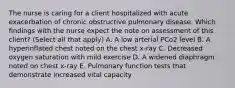 The nurse is caring for a client hospitalized with acute exacerbation of chronic obstructive pulmonary disease. Which findings with the nurse expect the note on assessment of this client? (Select all that apply) A. A low arterial PCo2 level B. A hyperinflated chest noted on the chest x-ray C. Decreased oxygen saturation with mild exercise D. A widened diaphragm noted on chest x-ray E. Pulmonary function tests that demonstrate increased vital capacity