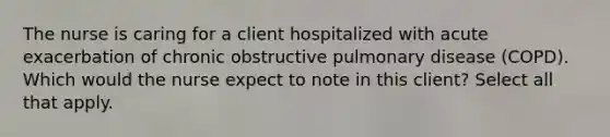 The nurse is caring for a client hospitalized with acute exacerbation of chronic obstructive pulmonary disease (COPD). Which would the nurse expect to note in this client? Select all that apply.