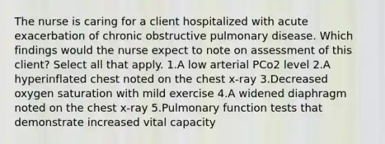 The nurse is caring for a client hospitalized with acute exacerbation of chronic obstructive pulmonary disease. Which findings would the nurse expect to note on assessment of this client? Select all that apply. 1.A low arterial PCo2 level 2.A hyperinflated chest noted on the chest x-ray 3.Decreased oxygen saturation with mild exercise 4.A widened diaphragm noted on the chest x-ray 5.Pulmonary function tests that demonstrate increased vital capacity