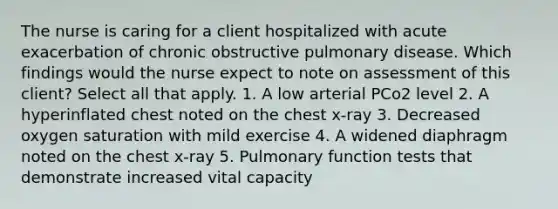 The nurse is caring for a client hospitalized with acute exacerbation of chronic obstructive pulmonary disease. Which findings would the nurse expect to note on assessment of this client? Select all that apply. 1. A low arterial PCo2 level 2. A hyperinflated chest noted on the chest x-ray 3. Decreased oxygen saturation with mild exercise 4. A widened diaphragm noted on the chest x-ray 5. Pulmonary function tests that demonstrate increased vital capacity