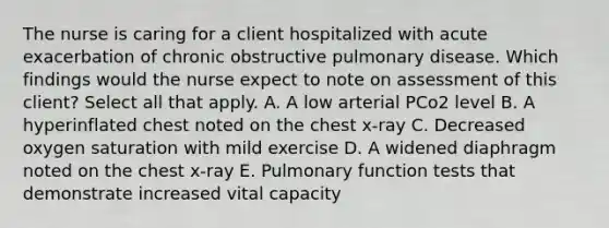 The nurse is caring for a client hospitalized with acute exacerbation of chronic obstructive pulmonary disease. Which findings would the nurse expect to note on assessment of this client? Select all that apply. A. A low arterial PCo2 level B. A hyperinflated chest noted on the chest x-ray C. Decreased oxygen saturation with mild exercise D. A widened diaphragm noted on the chest x-ray E. Pulmonary function tests that demonstrate increased vital capacity