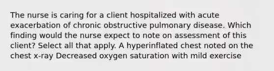 The nurse is caring for a client hospitalized with acute exacerbation of chronic obstructive pulmonary disease. Which finding would the nurse expect to note on assessment of this client? Select all that apply. A hyperinflated chest noted on the chest x-ray Decreased oxygen saturation with mild exercise