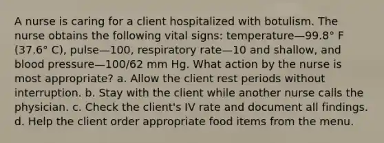 A nurse is caring for a client hospitalized with botulism. The nurse obtains the following vital signs: temperature—99.8° F (37.6° C), pulse—100, respiratory rate—10 and shallow, and blood pressure—100/62 mm Hg. What action by the nurse is most appropriate? a. Allow the client rest periods without interruption. b. Stay with the client while another nurse calls the physician. c. Check the client's IV rate and document all findings. d. Help the client order appropriate food items from the menu.