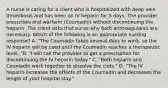 A nurse is caring for a client who is hospitalized with deep vein thrombosis and has been on IV heparin for 5 days. The provider prescribes oral warfarin (Coumadin) without discontinuing the heparin. The client asks that nurse why both anticoagulants are necessary. Which of the following is an appropriate nursing response? A. "The Coumadin takes several days to work, so the IV heparin will be used until the Coumadin reaches a therapeutic level. "B. "I will call the provider to get a prescription for discontinuing the IV heparin today." C. "Both heparin and Coumadin work together to dissolve the clots." D. "The IV heparin increases the effects of the Coumadin and decreases the length of your hospital stay."