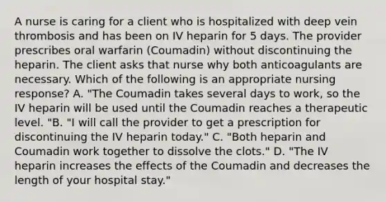 A nurse is caring for a client who is hospitalized with deep vein thrombosis and has been on IV heparin for 5 days. The provider prescribes oral warfarin (Coumadin) without discontinuing the heparin. The client asks that nurse why both anticoagulants are necessary. Which of the following is an appropriate nursing response? A. "The Coumadin takes several days to work, so the IV heparin will be used until the Coumadin reaches a therapeutic level. "B. "I will call the provider to get a prescription for discontinuing the IV heparin today." C. "Both heparin and Coumadin work together to dissolve the clots." D. "The IV heparin increases the effects of the Coumadin and decreases the length of your hospital stay."