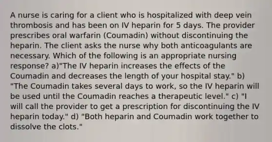 A nurse is caring for a client who is hospitalized with deep vein thrombosis and has been on IV heparin for 5 days. The provider prescribes oral warfarin (Coumadin) without discontinuing the heparin. The client asks the nurse why both anticoagulants are necessary. Which of the following is an appropriate nursing response? a)"The IV heparin increases the effects of the Coumadin and decreases the length of your hospital stay." b) "The Coumadin takes several days to work, so the IV heparin will be used until the Coumadin reaches a therapeutic level." c) "I will call the provider to get a prescription for discontinuing the IV heparin today." d) "Both heparin and Coumadin work together to dissolve the clots."