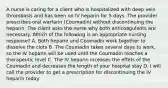 A nurse is caring for a client who is hospitalized with deep vein thrombosis and has been on IV heparin for 5 days. The provider prescribes oral warfarin (Coumadin) without discontinuing the heparin. The client asks the nurse why both anticoagulants are necessary. Which of the following is an appropriate nursing response? A. Both heparin and Coumadin work together to dissolve the clots B. The Coumadin takes several days to work, so the IV heparin will be used until the Coumadin reaches a therapeutic level C. The IV heparin inceases the effets of the Coumadin and decreases the length of your hospital stay D. I will call the provider to get a prescription for discontinuing the IV heparin today