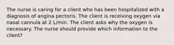 The nurse is caring for a client who has been hospitalized with a diagnosis of angina pectoris. The client is receiving oxygen via nasal cannula at 2 L/min. The client asks why the oxygen is necessary. The nurse should provide which information to the client?