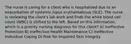 The nurse is caring for a client who is hospitalized due to an exacerbation of systemic lupus erythematosus (SLE). The nurse is reviewing the client's lab work and finds the white blood cell count (WBC) is shifted to the left. Based on this information, which is a priority nursing diagnosis for this client? A) Ineffective Protection B) Ineffective Health Maintenance C) Ineffective Individual Coping D) Risk for Impaired Skin Integrity